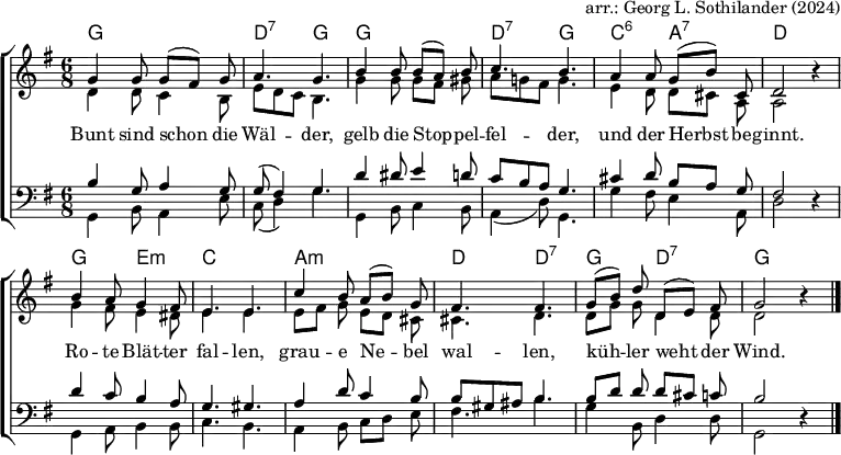 
% English text from https://www.traditioninaction.org/Cultural/Music_P_files/P093_Bun.htm
\header { tagline = ##f arranger = "arr.: Georg L. Sothilander (2024)" }
\layout { indent = 0
  \context { \Score \remove "Bar_number_engraver" }
  \context { \Voice \remove "Dynamic_engraver" }
}

global = { \key g \major \time 6/8 }

chordNames = \chordmode { \global \set Staff.midiInstrument = "acoustic guitar (nylon)"
  g,2.\pp | d,4.:7 g, | g,2. | d,4.:7 g, | c,:6 a,:7 | d,2 s4 |
  g,4. e,:m | c,2. | a,:m | d,4. d,:7 | g, d,:7 | g,2 s4 \bar "|."
}

sopranoVoice = \relative c'' { \global \set midiInstrument = "flute"
  g4\fff g8 g ([fis]) g | a4. g |
  b4 b8 b ([a]) b | c4. b |
  a4 a8 g ([b]) cis, | d2 r4 |
  b'4 a8 g4 fis8 | e4. e |
  c'4 b8 a ([b]) g | fis4. fis | \set Score.tempoHideNote = ##t \tempo 4=84
  g8 ([b]) d d, ([e]) fis | g2 r4 \bar "|."
}
altoVoice = \relative c' { \global \set midiInstrument = "clarinet"
  d4 d8 c4 b8 | e d c b4. |
  g'4 g8 g [fis] gis | a g! fis g4. |
  e4 d8 d [cis] a | a2 r4 |
  g'4 fis8 e4 dis8 | e4. e |
  e8 [fis] g e [d] cis | cis4. d |
  d8 [g] g d4 d8 | d2 r4 \bar "|."
}
tenorVoice = \relative c' { \global \set midiInstrument = "tenor sax"
  b4\ppp g8 a4 g8 | g (fis4) g4. |
  d'4 dis8 e4 d8 | c b a g4. |
  cis4 d8 b [a] g | fis2 r4 |
  d'4 c8 b4 a8 | g4. gis |
  a4 d8 c4 b8 | b gis ais b4. |
  b8 [d] d d [cis] c | b2 r4 \bar "|."
}
bassVoice = \relative c { \global \set midiInstrument = "bassoon"
  g4\ff b8 a4 e'8 | c (d4) g4. |
  g,4 b8 c4 b8 | a4 (d8) g,4. |
  g'4 fis8 e4 a,8 | d2 r4 |
  g,4 a8 b4 b8 | c4. b |
  a4 b8 c [d] e | fis4. b |
  g4 b,8 d4 d8 | g,2 r4 \bar "|."
}
verse = \lyricmode {
  Bunt sind schon die Wäl -- der,
  gelb die Stop -- pel -- fel -- der,
  und der Herbst be -- ginnt.
  Ro -- te Blät -- ter fal -- len,
  grau -- e Ne -- bel wal -- len,
  küh -- ler weht der Wind.
}

\score { \new ChoirStaff
  <<
    \new ChordNames \chordNames
    \new Staff \with { \consists "Merge_rests_engraver" } << 
      \new Voice = "Soprano" { \voiceOne \sopranoVoice }
      \new Voice = "Alto" { \voiceTwo \altoVoice }
      \new Lyrics \lyricsto "Soprano" { \verse }
    >>
    \new Staff \with { \consists "Merge_rests_engraver" } <<
      \clef bass
      \new Voice = "Tenor" { \voiceOne \tenorVoice }
      \new Voice = "Bass"  { \voiceTwo \bassVoice }
    >>
  >>
  \layout { }
}
\score { { << \chordNames \\ \sopranoVoice \\ \altoVoice \\ \tenorVoice \\ \bassVoice >> }
  \midi {
    \tempo 4 = 92
    \context { \Score midiChannelMapping = #'instrument }
    \context { \Staff \remove "Staff_performer" }
    \context { \Voice \consists "Staff_performer" }
  }
}
