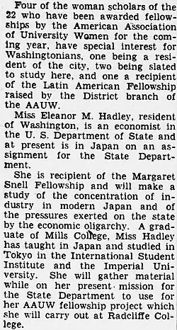 "Four of the woman scholars of the 22 who have been awarded fellow ships by the American Association of University Women for the coming year, have special interest for Washingtonians, one being a resident of the city, two being slatedto study here, and one a recipient of the Latin American Fellowship raised by the District branch of the AAUW. [paragraph break] Miss Eleanor M. Hadley, resident of Washington, is an economist in the U. S. Department of State and at present is in Japan on an assignment for the State Department. [paragraph break] She is recipient of the Margaret Snell Fellowship and will make a study of the concentration of industry in modern Japan and of the pressures exerted on the state by the economic oligarchy. A graduate of Mills College, Miss Hadley has taught in Japan and studied in Tokyo in the International Student Institute and the Imperial University. She will gather material while on her present mission for the State Department to use for her AAUW fellowship project which she will carry out at Radcliffe College."